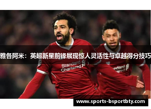 雅各阿米：英超新星前锋展现惊人灵活性与卓越得分技巧