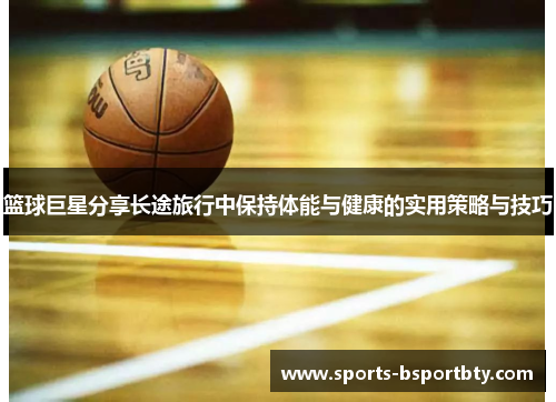 篮球巨星分享长途旅行中保持体能与健康的实用策略与技巧
