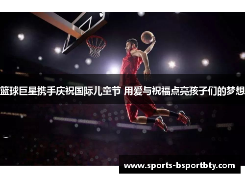 篮球巨星携手庆祝国际儿童节 用爱与祝福点亮孩子们的梦想