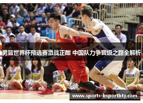 男篮世界杯预选赛激战正酣 中国队力争晋级之路全解析