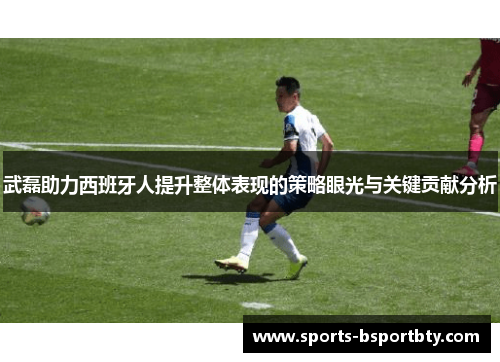 武磊助力西班牙人提升整体表现的策略眼光与关键贡献分析