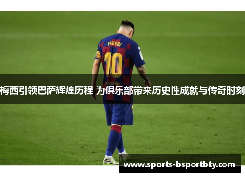 梅西引领巴萨辉煌历程 为俱乐部带来历史性成就与传奇时刻