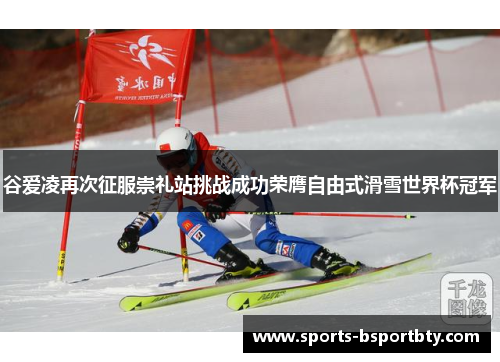 谷爱凌再次征服崇礼站挑战成功荣膺自由式滑雪世界杯冠军
