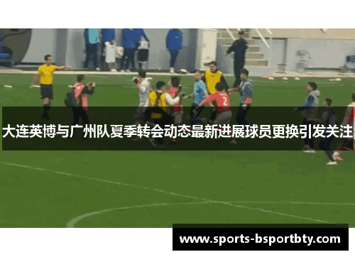 大连英博与广州队夏季转会动态最新进展球员更换引发关注